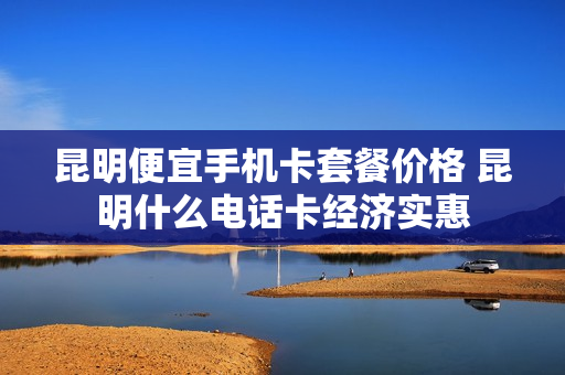 昆明便宜手机卡套餐价格 昆明什么电话卡经济实惠