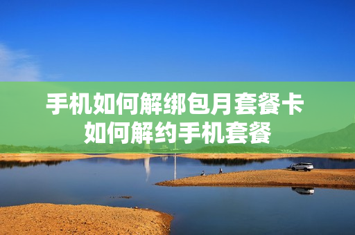 手机如何解绑包月套餐卡 如何解约手机套餐