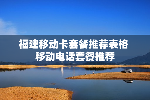 福建移动卡套餐推荐表格 移动电话套餐推荐