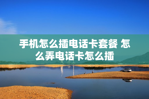 手机怎么插电话卡套餐 怎么弄电话卡怎么插