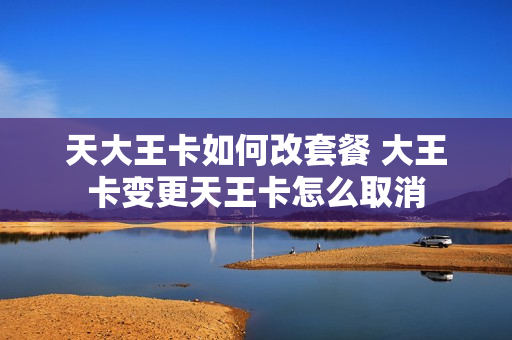 天大王卡如何改套餐 大王卡变更天王卡怎么取消