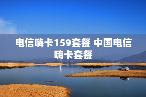 电信嗨卡159套餐 中国电信嗨卡套餐