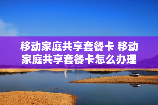 移动家庭共享套餐卡 移动家庭共享套餐卡怎么办理