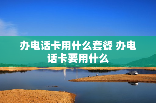 办电话卡用什么套餐 办电话卡要用什么