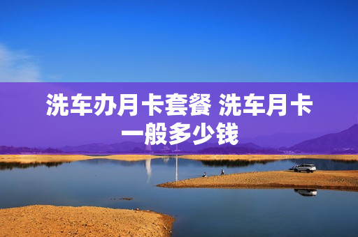 洗车办月卡套餐 洗车月卡一般多少钱