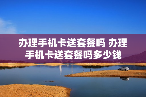办理手机卡送套餐吗 办理手机卡送套餐吗多少钱