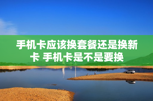 手机卡应该换套餐还是换新卡 手机卡是不是要换