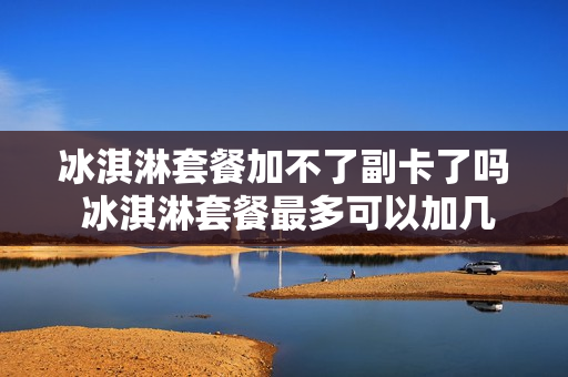 冰淇淋套餐加不了副卡了吗 冰淇淋套餐最多可以加几个副卡