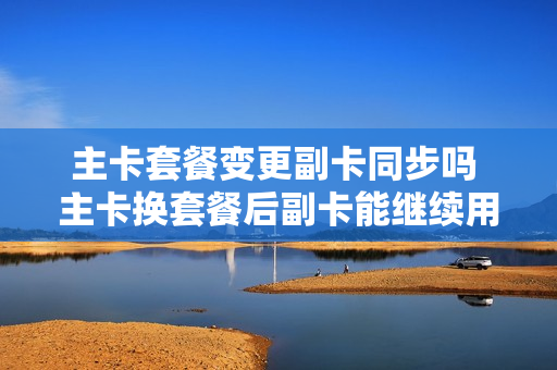 主卡套餐变更副卡同步吗 主卡换套餐后副卡能继续用吗?