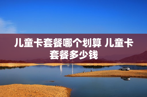儿童卡套餐哪个划算 儿童卡套餐多少钱