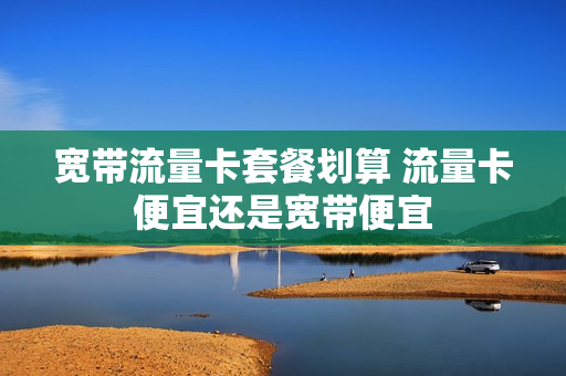 宽带流量卡套餐划算 流量卡便宜还是宽带便宜
