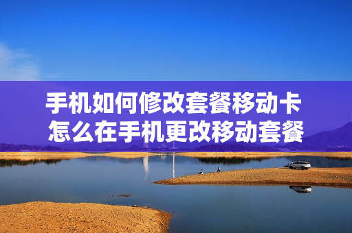 手机如何修改套餐移动卡 怎么在手机更改移动套餐
