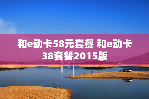 和e动卡58元套餐 和e动卡38套餐2015版