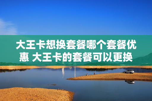 大王卡想换套餐哪个套餐优惠 大王卡的套餐可以更换吗?