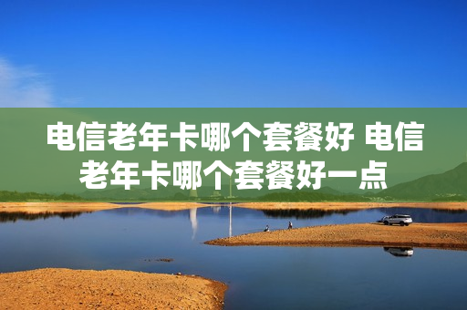 电信老年卡哪个套餐好 电信老年卡哪个套餐好一点