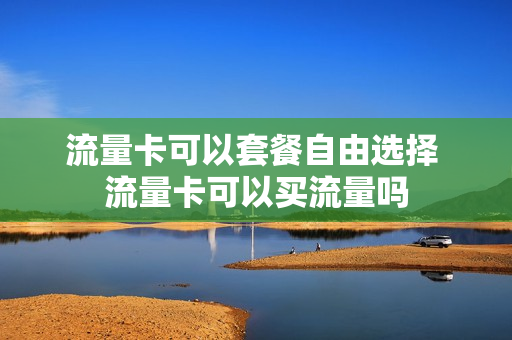 流量卡可以套餐自由选择 流量卡可以买流量吗