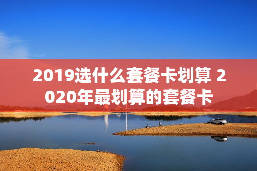 2019选什么套餐卡划算 2020年最划算的套餐卡