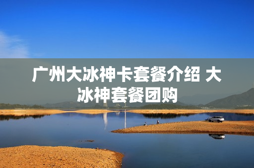 广州大冰神卡套餐介绍 大冰神套餐团购
