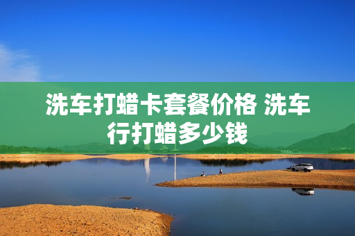 洗车打蜡卡套餐价格 洗车行打蜡多少钱