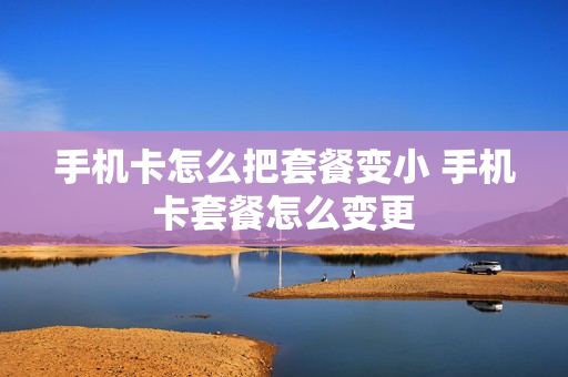 手机卡怎么把套餐变小 手机卡套餐怎么变更