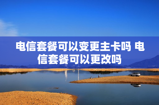 电信套餐可以变更主卡吗 电信套餐可以更改吗
