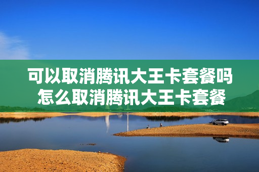 可以取消腾讯大王卡套餐吗 怎么取消腾讯大王卡套餐还可以用号码吗