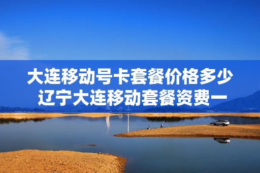 大连移动号卡套餐价格多少 辽宁大连移动套餐资费一览表2020