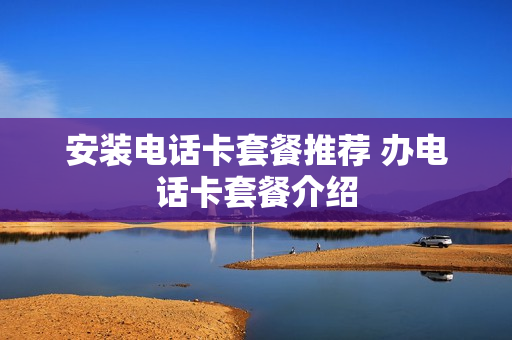 安装电话卡套餐推荐 办电话卡套餐介绍