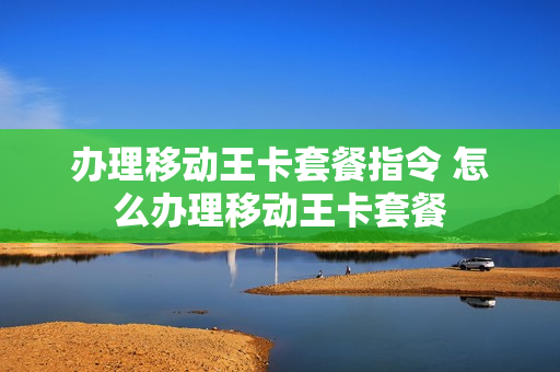 办理移动王卡套餐指令 怎么办理移动王卡套餐