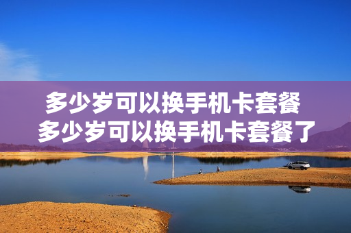 多少岁可以换手机卡套餐 多少岁可以换手机卡套餐了