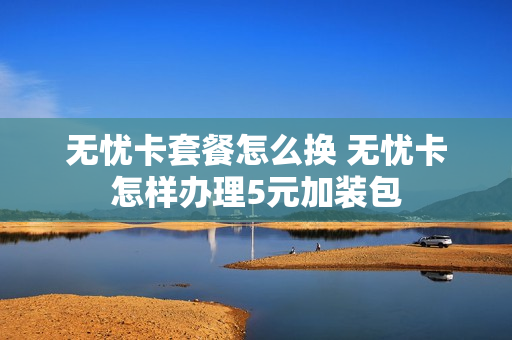 无忧卡套餐怎么换 无忧卡怎样办理5元加装包