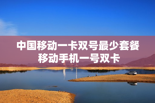 中国移动一卡双号最少套餐 移动手机一号双卡