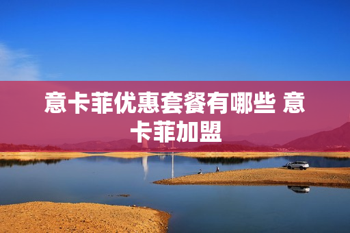意卡菲优惠套餐有哪些 意卡菲加盟
