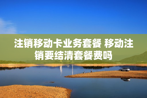 注销移动卡业务套餐 移动注销要结清套餐费吗