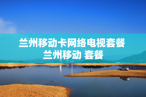 兰州移动卡网络电视套餐 兰州移动 套餐