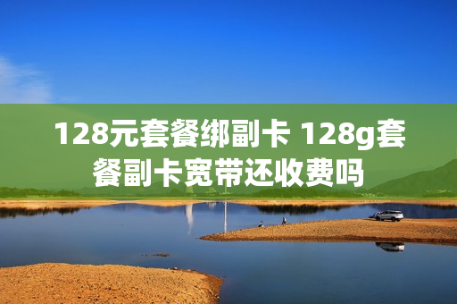 128元套餐绑副卡 128g套餐副卡宽带还收费吗