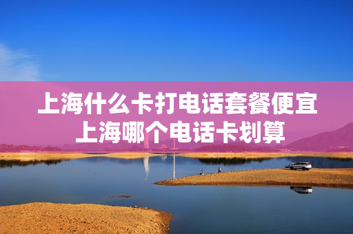 上海什么卡打电话套餐便宜 上海哪个电话卡划算