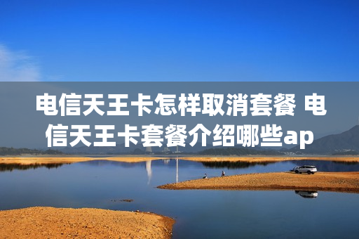电信天王卡怎样取消套餐 电信天王卡套餐介绍哪些app免流量