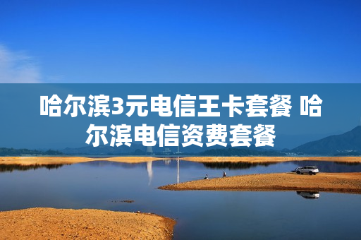 哈尔滨3元电信王卡套餐 哈尔滨电信资费套餐