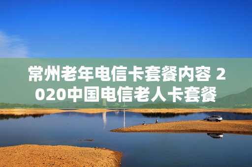 常州老年电信卡套餐内容 2020中国电信老人卡套餐