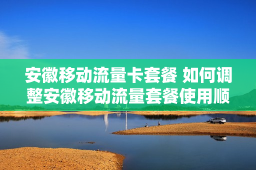 安徽移动流量卡套餐 如何调整安徽移动流量套餐使用顺序
