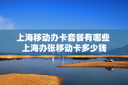 上海移动办卡套餐有哪些 上海办张移动卡多少钱