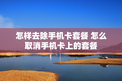 怎样去除手机卡套餐 怎么取消手机卡上的套餐