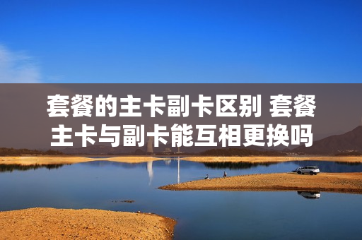 套餐的主卡副卡区别 套餐主卡与副卡能互相更换吗