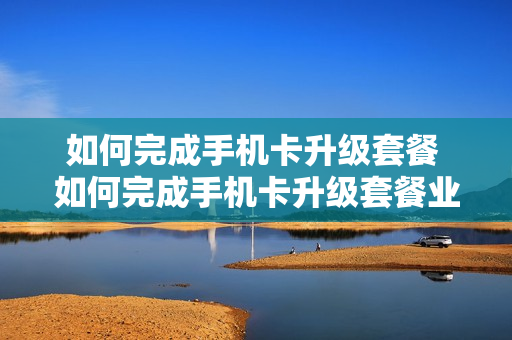 如何完成手机卡升级套餐 如何完成手机卡升级套餐业务