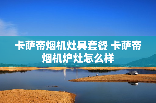 卡萨帝烟机灶具套餐 卡萨帝烟机炉灶怎么样