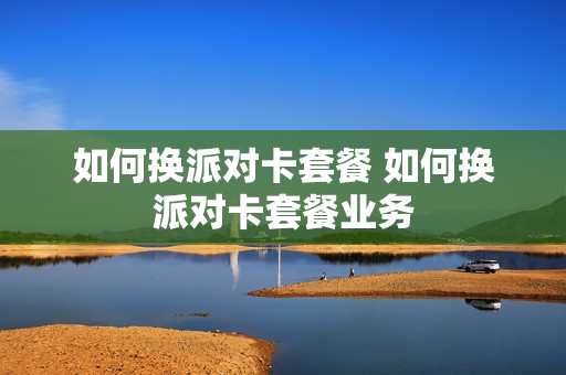 如何换派对卡套餐 如何换派对卡套餐业务