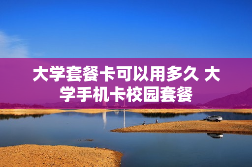 大学套餐卡可以用多久 大学手机卡校园套餐
