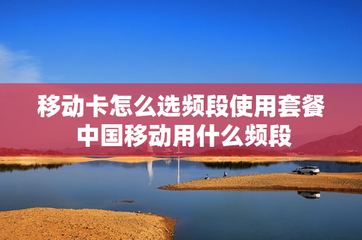移动卡怎么选频段使用套餐 中国移动用什么频段