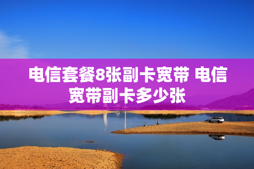 电信套餐8张副卡宽带 电信宽带副卡多少张